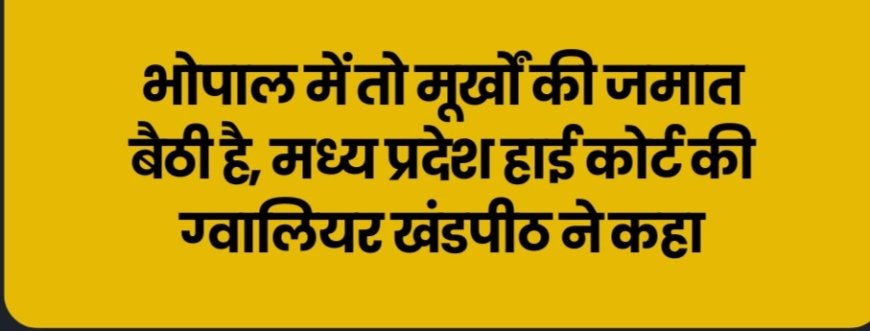 भोपाल में तो मूर्खों की जमात बैठी है, मध्य प्रदेश हाई कोर्ट की ग्वालियर खंडपीठ ने कहा
